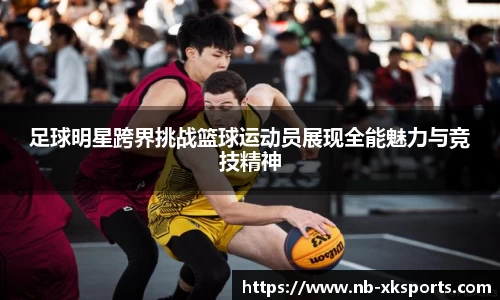 足球明星跨界挑战篮球运动员展现全能魅力与竞技精神